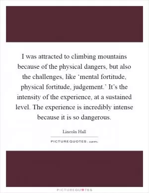 I was attracted to climbing mountains because of the physical dangers, but also the challenges, like ‘mental fortitude, physical fortitude, judgement.’ It’s the intensity of the experience, at a sustained level. The experience is incredibly intense because it is so dangerous Picture Quote #1