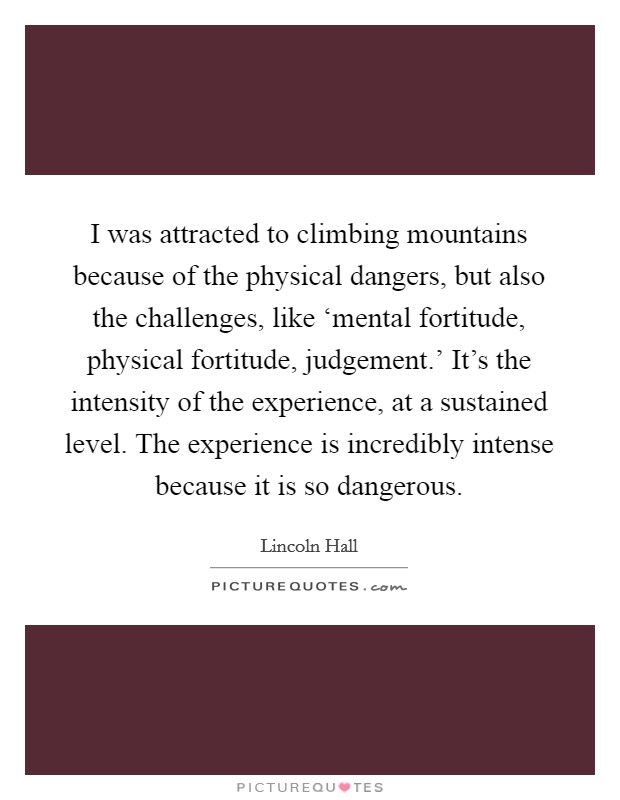 I was attracted to climbing mountains because of the physical dangers, but also the challenges, like ‘mental fortitude, physical fortitude, judgement.' It's the intensity of the experience, at a sustained level. The experience is incredibly intense because it is so dangerous Picture Quote #1