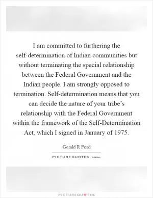 I am committed to furthering the self-determination of Indian communities but without terminating the special relationship between the Federal Government and the Indian people. I am strongly opposed to termination. Self-determination means that you can decide the nature of your tribe’s relationship with the Federal Government within the framework of the Self-Determination Act, which I signed in January of 1975 Picture Quote #1