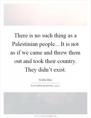 There is no such thing as a Palestinian people... It is not as if we came and threw them out and took their country. They didn’t exist Picture Quote #1