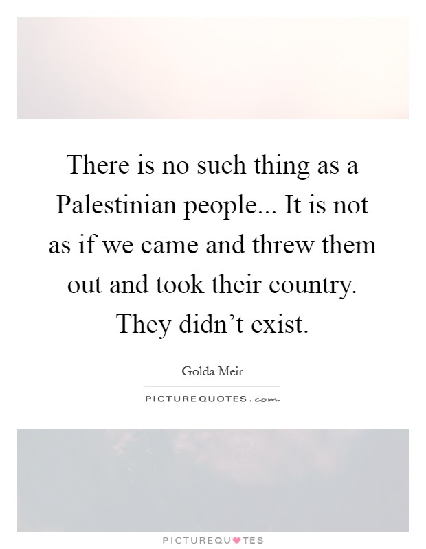 There is no such thing as a Palestinian people... It is not as if we came and threw them out and took their country. They didn't exist Picture Quote #1