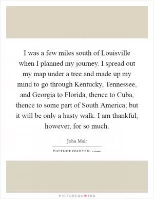 I was a few miles south of Louisville when I planned my journey. I spread out my map under a tree and made up my mind to go through Kentucky, Tennessee, and Georgia to Florida, thence to Cuba, thence to some part of South America; but it will be only a hasty walk. I am thankful, however, for so much Picture Quote #1