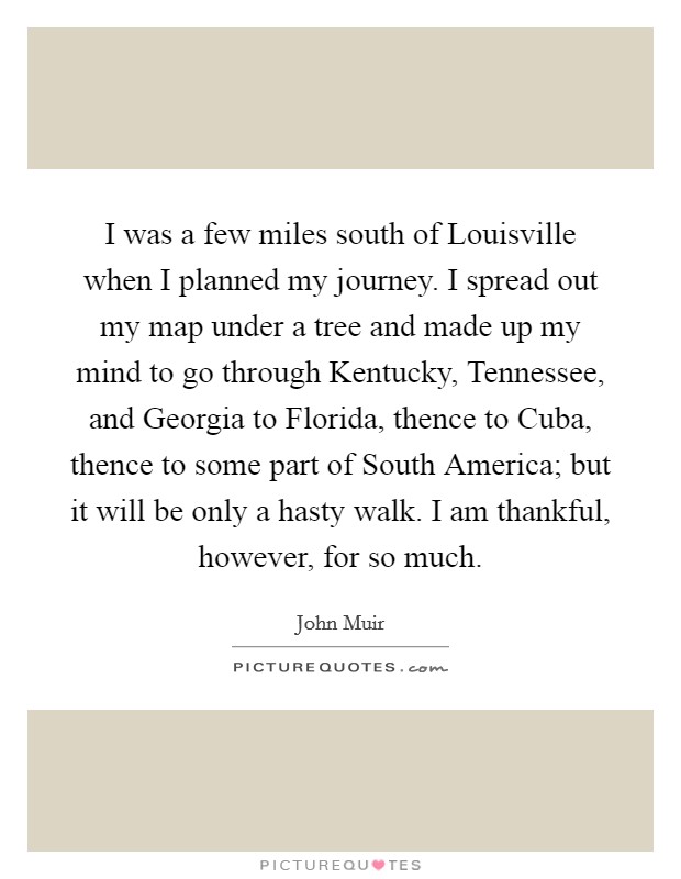 I was a few miles south of Louisville when I planned my journey. I spread out my map under a tree and made up my mind to go through Kentucky, Tennessee, and Georgia to Florida, thence to Cuba, thence to some part of South America; but it will be only a hasty walk. I am thankful, however, for so much Picture Quote #1