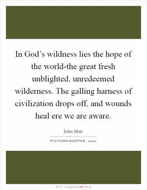 In God’s wildness lies the hope of the world-the great fresh unblighted, unredeemed wilderness. The galling harness of civilization drops off, and wounds heal ere we are aware Picture Quote #1