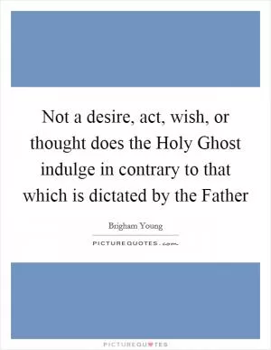 Not a desire, act, wish, or thought does the Holy Ghost indulge in contrary to that which is dictated by the Father Picture Quote #1
