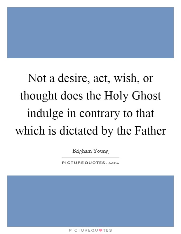Not a desire, act, wish, or thought does the Holy Ghost indulge in contrary to that which is dictated by the Father Picture Quote #1