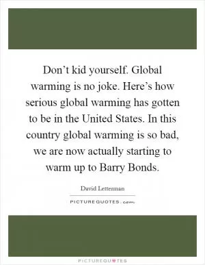 Don’t kid yourself. Global warming is no joke. Here’s how serious global warming has gotten to be in the United States. In this country global warming is so bad, we are now actually starting to warm up to Barry Bonds Picture Quote #1