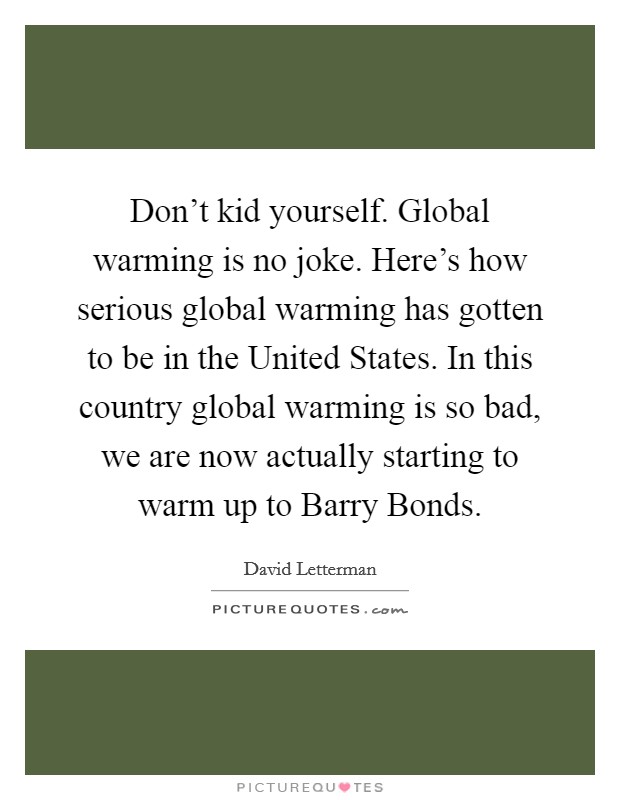 Don't kid yourself. Global warming is no joke. Here's how serious global warming has gotten to be in the United States. In this country global warming is so bad, we are now actually starting to warm up to Barry Bonds Picture Quote #1