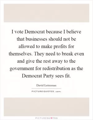 I vote Democrat because I believe that businesses should not be allowed to make profits for themselves. They need to break even and give the rest away to the government for redistribution as the Democrat Party sees fit Picture Quote #1