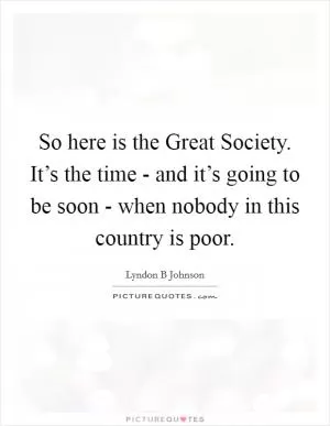 So here is the Great Society. It’s the time - and it’s going to be soon - when nobody in this country is poor Picture Quote #1