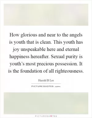 How glorious and near to the angels is youth that is clean. This youth has joy unspeakable here and eternal happiness hereafter. Sexual purity is youth’s most precious possession. It is the foundation of all righteousness Picture Quote #1