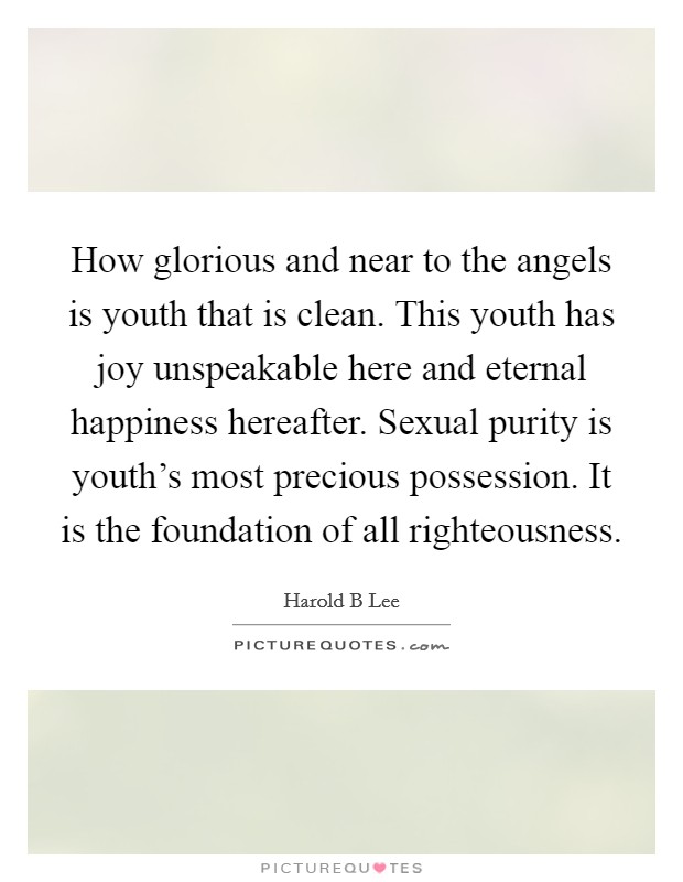 How glorious and near to the angels is youth that is clean. This youth has joy unspeakable here and eternal happiness hereafter. Sexual purity is youth's most precious possession. It is the foundation of all righteousness Picture Quote #1
