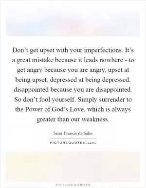 Don’t get upset with your imperfections. It’s a great mistake because it leads nowhere - to get angry because you are angry, upset at being upset, depressed at being depressed, disappointed because you are disappointed. So don’t fool yourself. Simply surrender to the Power of God’s Love, which is always greater than our weakness Picture Quote #1