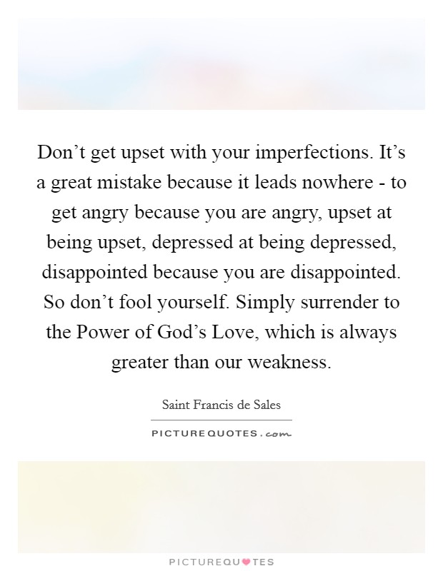 Don't get upset with your imperfections. It's a great mistake because it leads nowhere - to get angry because you are angry, upset at being upset, depressed at being depressed, disappointed because you are disappointed. So don't fool yourself. Simply surrender to the Power of God's Love, which is always greater than our weakness Picture Quote #1