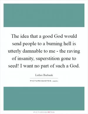 The idea that a good God would send people to a burning hell is utterly damnable to me - the raving of insanity, superstition gone to seed! I want no part of such a God Picture Quote #1