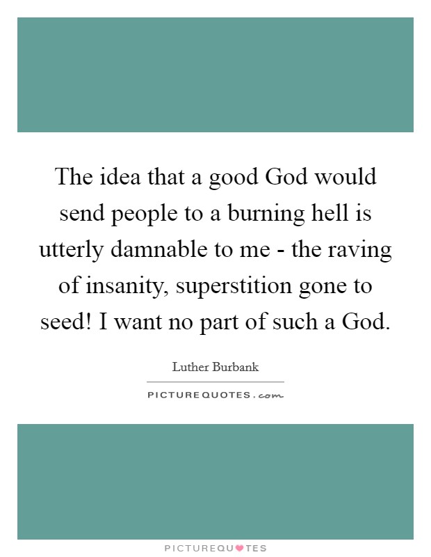 The idea that a good God would send people to a burning hell is utterly damnable to me - the raving of insanity, superstition gone to seed! I want no part of such a God Picture Quote #1