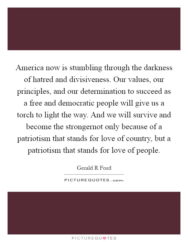 America now is stumbling through the darkness of hatred and divisiveness. Our values, our principles, and our determination to succeed as a free and democratic people will give us a torch to light the way. And we will survive and become the strongernot only because of a patriotism that stands for love of country, but a patriotism that stands for love of people Picture Quote #1