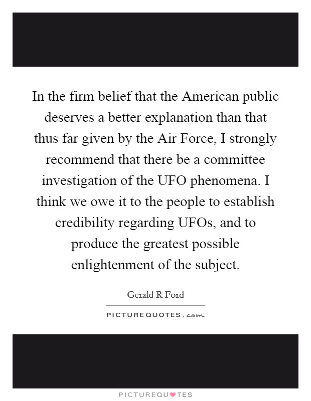 In the firm belief that the American public deserves a better explanation than that thus far given by the Air Force, I strongly recommend that there be a committee investigation of the UFO phenomena. I think we owe it to the people to establish credibility regarding UFOs, and to produce the greatest possible enlightenment of the subject Picture Quote #1