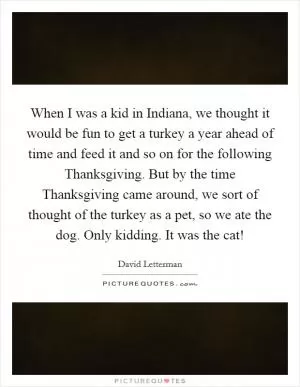 When I was a kid in Indiana, we thought it would be fun to get a turkey a year ahead of time and feed it and so on for the following Thanksgiving. But by the time Thanksgiving came around, we sort of thought of the turkey as a pet, so we ate the dog. Only kidding. It was the cat! Picture Quote #1