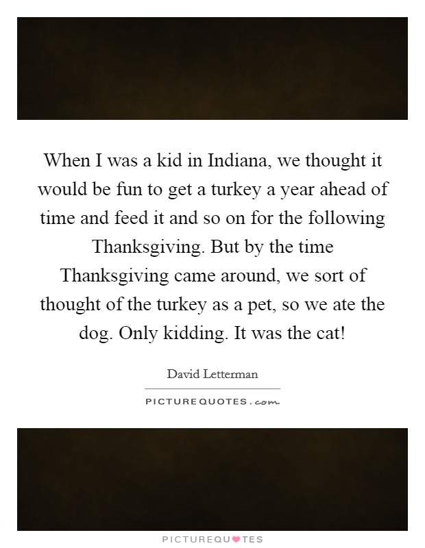 When I was a kid in Indiana, we thought it would be fun to get a turkey a year ahead of time and feed it and so on for the following Thanksgiving. But by the time Thanksgiving came around, we sort of thought of the turkey as a pet, so we ate the dog. Only kidding. It was the cat! Picture Quote #1