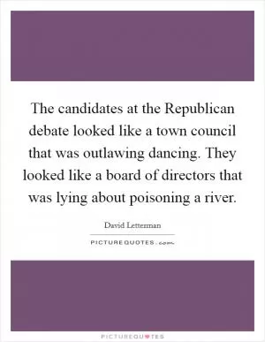 The candidates at the Republican debate looked like a town council that was outlawing dancing. They looked like a board of directors that was lying about poisoning a river Picture Quote #1