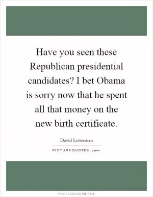 Have you seen these Republican presidential candidates? I bet Obama is sorry now that he spent all that money on the new birth certificate Picture Quote #1