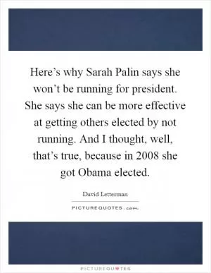 Here’s why Sarah Palin says she won’t be running for president. She says she can be more effective at getting others elected by not running. And I thought, well, that’s true, because in 2008 she got Obama elected Picture Quote #1
