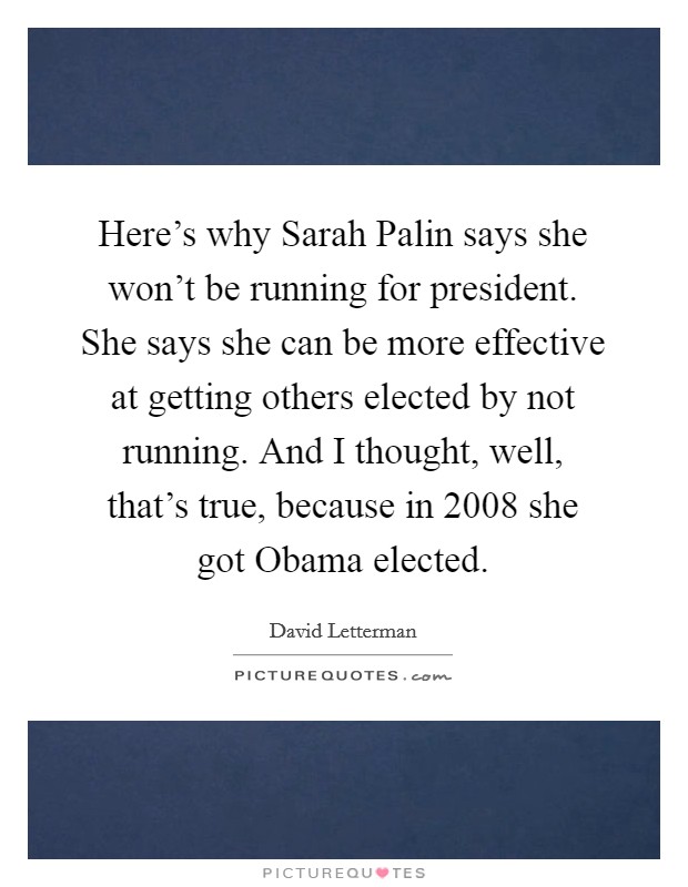 Here's why Sarah Palin says she won't be running for president. She says she can be more effective at getting others elected by not running. And I thought, well, that's true, because in 2008 she got Obama elected Picture Quote #1