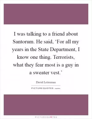 I was talking to a friend about Santorum. He said, ‘For all my years in the State Department, I know one thing. Terrorists, what they fear most is a guy in a sweater vest.’ Picture Quote #1