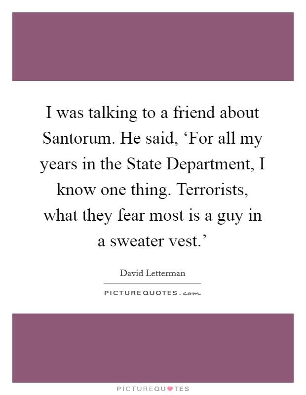 I was talking to a friend about Santorum. He said, ‘For all my years in the State Department, I know one thing. Terrorists, what they fear most is a guy in a sweater vest.' Picture Quote #1