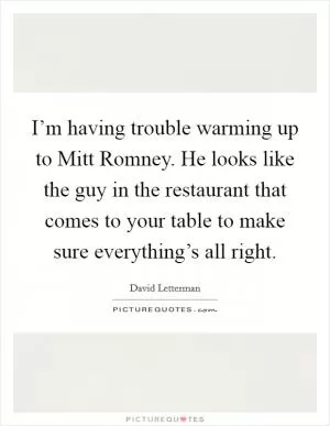 I’m having trouble warming up to Mitt Romney. He looks like the guy in the restaurant that comes to your table to make sure everything’s all right Picture Quote #1