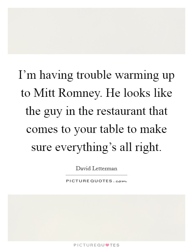 I'm having trouble warming up to Mitt Romney. He looks like the guy in the restaurant that comes to your table to make sure everything's all right Picture Quote #1