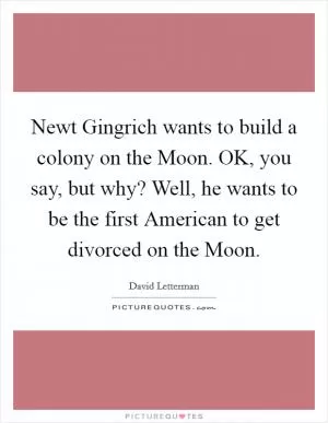 Newt Gingrich wants to build a colony on the Moon. OK, you say, but why? Well, he wants to be the first American to get divorced on the Moon Picture Quote #1