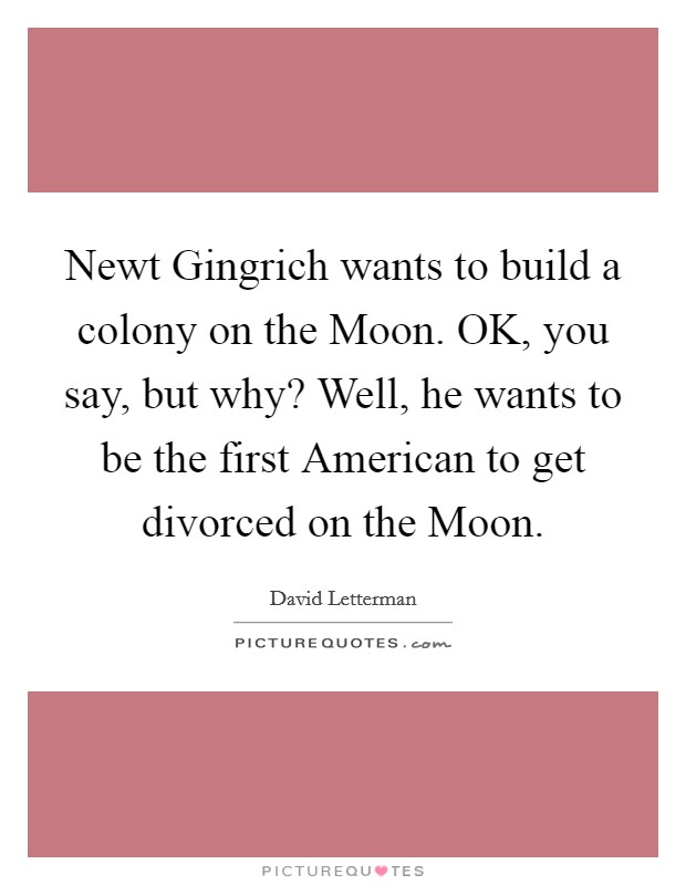 Newt Gingrich wants to build a colony on the Moon. OK, you say, but why? Well, he wants to be the first American to get divorced on the Moon Picture Quote #1