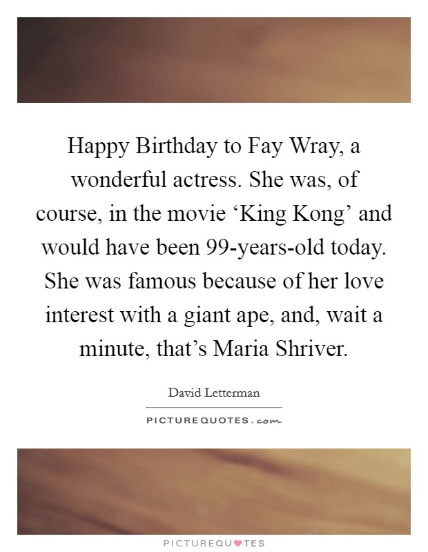 Happy Birthday to Fay Wray, a wonderful actress. She was, of course, in the movie ‘King Kong' and would have been 99-years-old today. She was famous because of her love interest with a giant ape, and, wait a minute, that's Maria Shriver Picture Quote #1