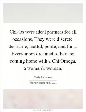 Chi-Os were ideal partners for all occasions. They were discrete, desirable, tactful, polite, and fun... Every mom dreamed of her son coming home with a Chi Omega, a woman’s woman Picture Quote #1