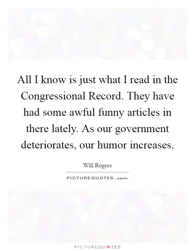 All I know is just what I read in the Congressional Record. They have had some awful funny articles in there lately. As our government deteriorates, our humor increases Picture Quote #1