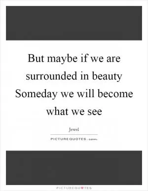 But maybe if we are surrounded in beauty Someday we will become what we see Picture Quote #1