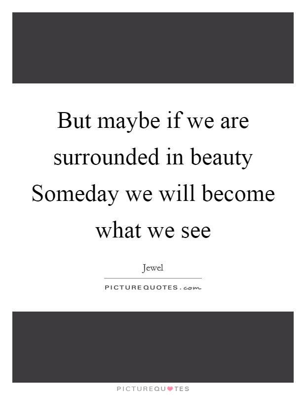 But maybe if we are surrounded in beauty Someday we will become what we see Picture Quote #1