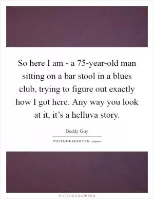 So here I am - a 75-year-old man sitting on a bar stool in a blues club, trying to figure out exactly how I got here. Any way you look at it, it’s a helluva story Picture Quote #1