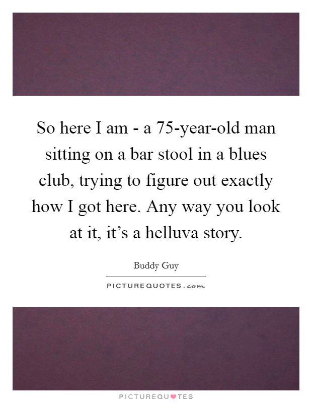 So here I am - a 75-year-old man sitting on a bar stool in a blues club, trying to figure out exactly how I got here. Any way you look at it, it's a helluva story Picture Quote #1