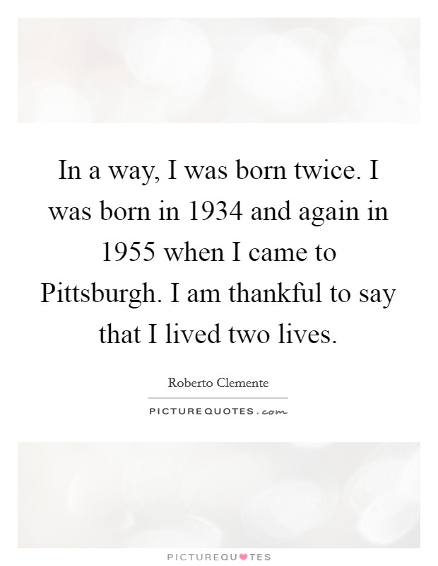 In a way, I was born twice. I was born in 1934 and again in 1955 when I came to Pittsburgh. I am thankful to say that I lived two lives Picture Quote #1