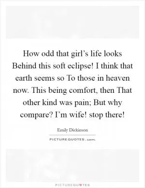 How odd that girl’s life looks Behind this soft eclipse! I think that earth seems so To those in heaven now. This being comfort, then That other kind was pain; But why compare? I’m wife! stop there! Picture Quote #1