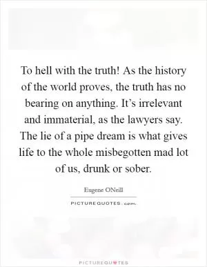 To hell with the truth! As the history of the world proves, the truth has no bearing on anything. It’s irrelevant and immaterial, as the lawyers say. The lie of a pipe dream is what gives life to the whole misbegotten mad lot of us, drunk or sober Picture Quote #1