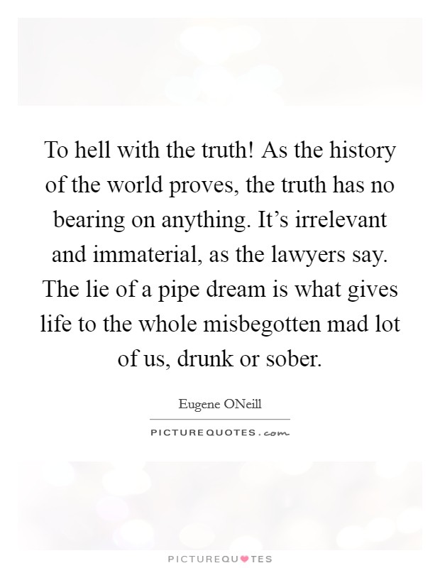 To hell with the truth! As the history of the world proves, the truth has no bearing on anything. It's irrelevant and immaterial, as the lawyers say. The lie of a pipe dream is what gives life to the whole misbegotten mad lot of us, drunk or sober Picture Quote #1