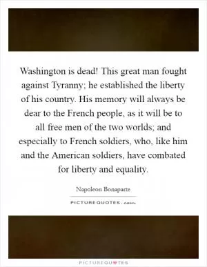Washington is dead! This great man fought against Tyranny; he established the liberty of his country. His memory will always be dear to the French people, as it will be to all free men of the two worlds; and especially to French soldiers, who, like him and the American soldiers, have combated for liberty and equality Picture Quote #1