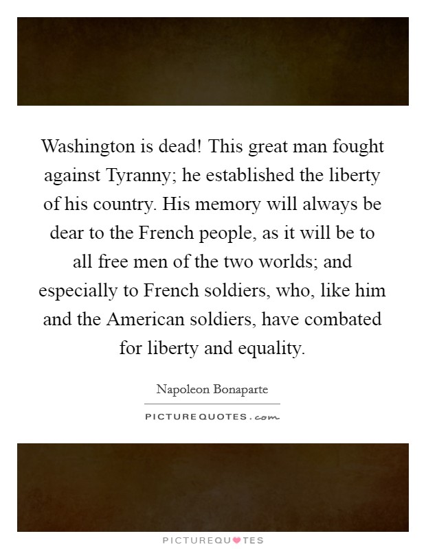 Washington is dead! This great man fought against Tyranny; he established the liberty of his country. His memory will always be dear to the French people, as it will be to all free men of the two worlds; and especially to French soldiers, who, like him and the American soldiers, have combated for liberty and equality Picture Quote #1