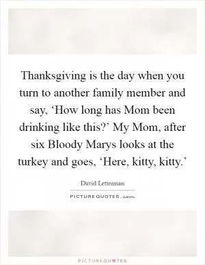 Thanksgiving is the day when you turn to another family member and say, ‘How long has Mom been drinking like this?’ My Mom, after six Bloody Marys looks at the turkey and goes, ‘Here, kitty, kitty.’ Picture Quote #1