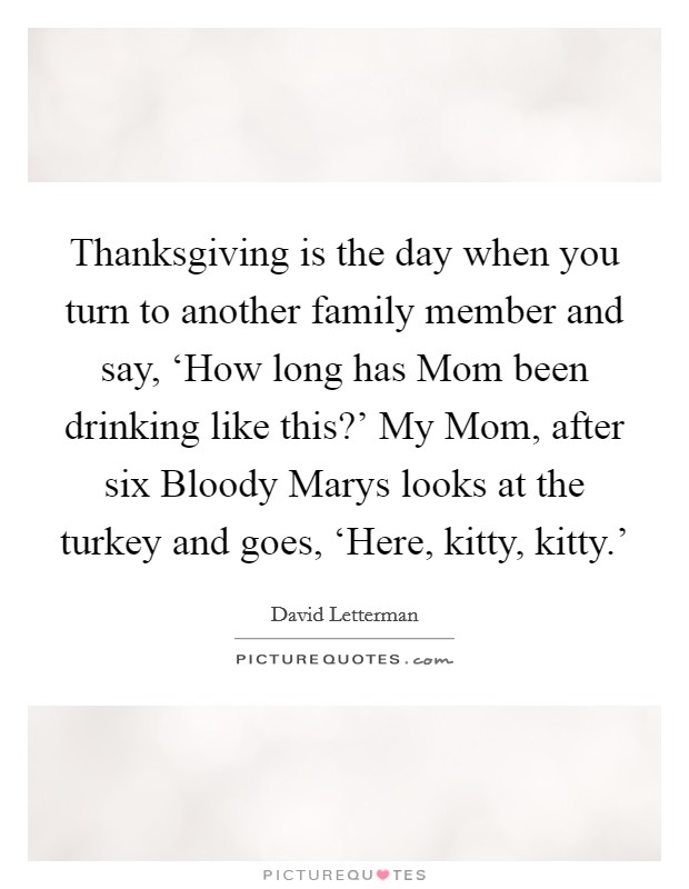Thanksgiving is the day when you turn to another family member and say, ‘How long has Mom been drinking like this?' My Mom, after six Bloody Marys looks at the turkey and goes, ‘Here, kitty, kitty.' Picture Quote #1