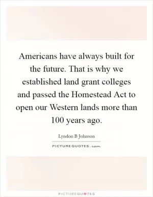 Americans have always built for the future. That is why we established land grant colleges and passed the Homestead Act to open our Western lands more than 100 years ago Picture Quote #1